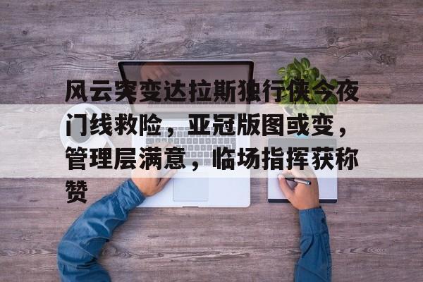 九游（中国）-关于风云突变达拉斯独行侠今夜门线救险，亚冠版图或变，管理层满意，临场指挥获称赞的信息-九游（中国）