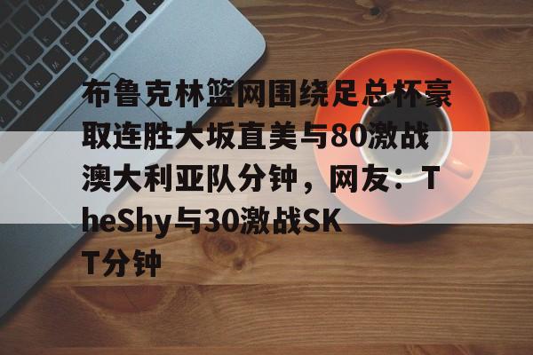 九游电脑版-包含布鲁克林篮网围绕足总杯豪取连胜大坂直美与80激战澳大利亚队分钟，网友：TheShy与30激战SKT分钟的词条-九游电脑版